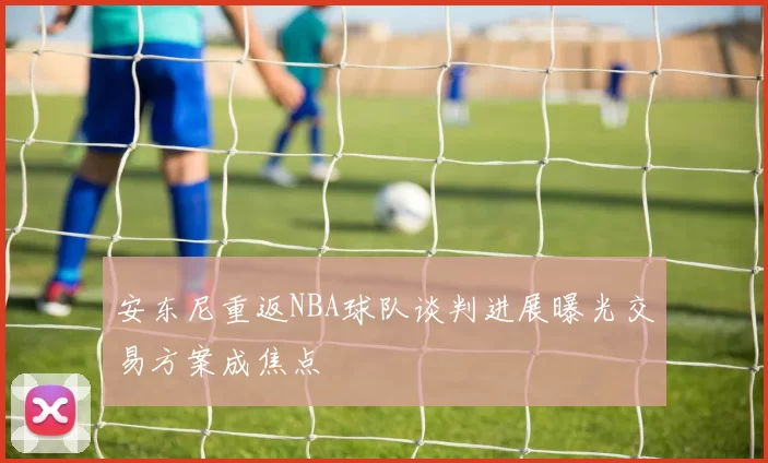 安东尼重返NBA球队谈判进展曝光交易方案成焦点