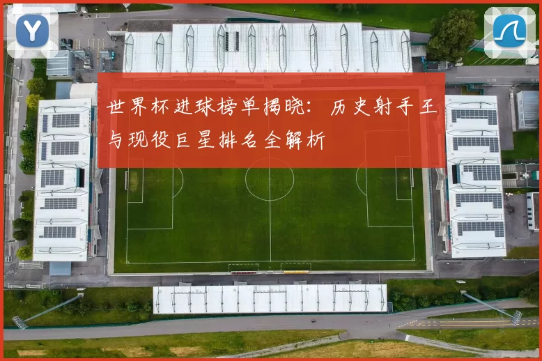 世界杯进球榜单揭晓:历史射手王与现役巨星排名全解析
