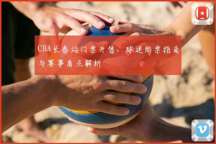 CBA长春站门票开售，球迷购票指南与赛事看点解析