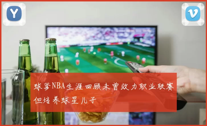 球爹NBA生涯回顾未曾效力职业联赛但培养球星儿子